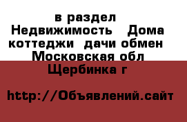  в раздел : Недвижимость » Дома, коттеджи, дачи обмен . Московская обл.,Щербинка г.